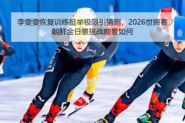 李雯雯恢复训练挺举极限引猜测，2026世锦赛朝鲜金日景挑战前景如何